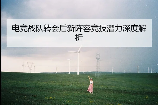电竞战队转会后新阵容竞技潜力深度解析
